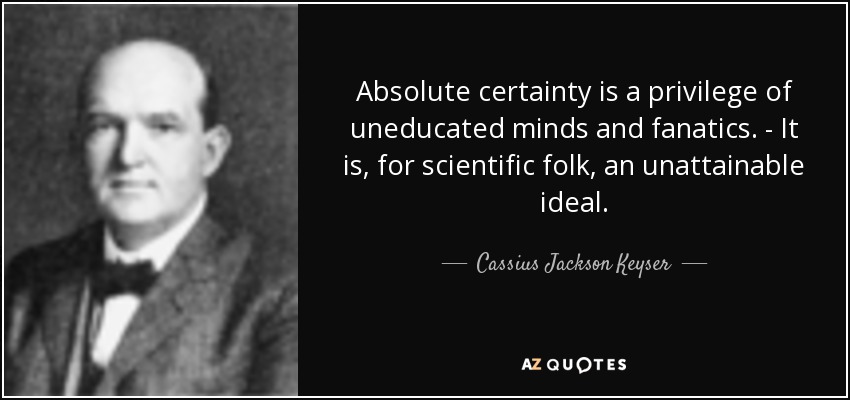 Absolute certainty is a privilege of uneducated minds and fanatics. - It is, for scientific folk, an unattainable ideal. - Cassius Jackson Keyser