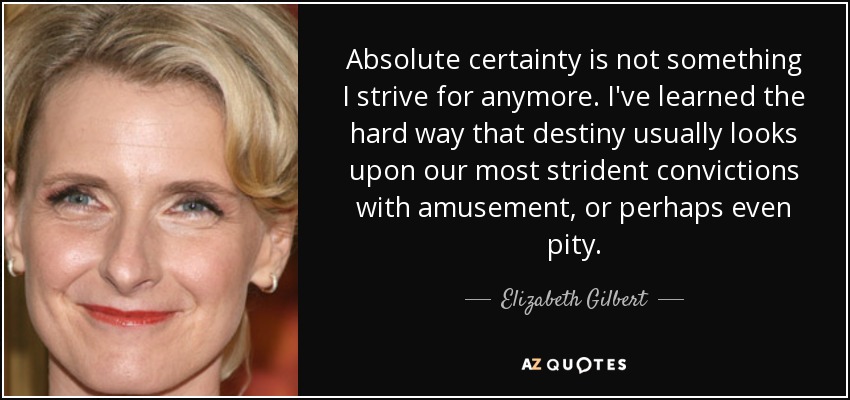 Absolute certainty is not something I strive for anymore. I've learned the hard way that destiny usually looks upon our most strident convictions with amusement, or perhaps even pity. - Elizabeth Gilbert