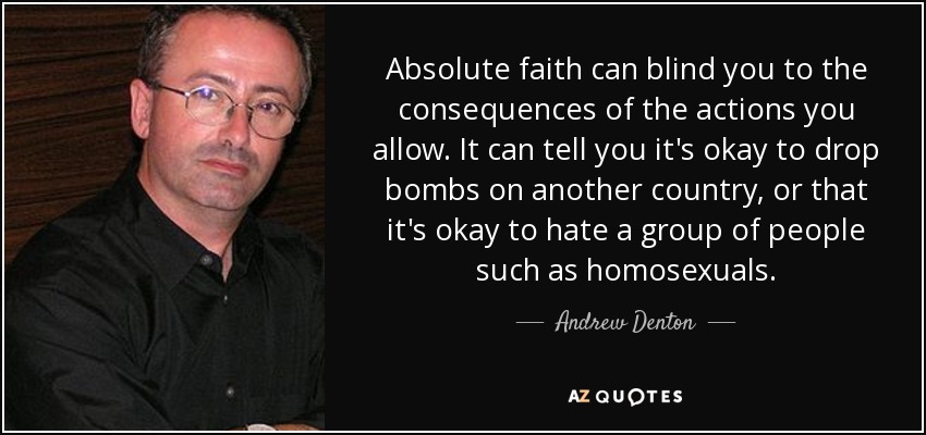 Absolute faith can blind you to the consequences of the actions you allow. It can tell you it's okay to drop bombs on another country, or that it's okay to hate a group of people such as homosexuals. - Andrew Denton