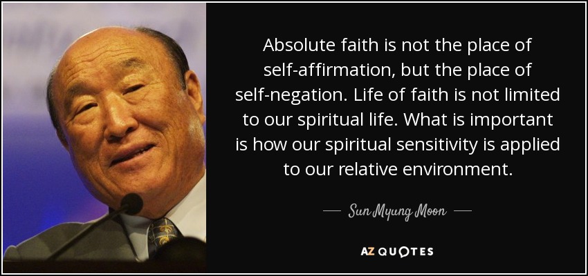 Absolute faith is not the place of self-affirmation, but the place of self-negation. Life of faith is not limited to our spiritual life. What is important is how our spiritual sensitivity is applied to our relative environment. - Sun Myung Moon