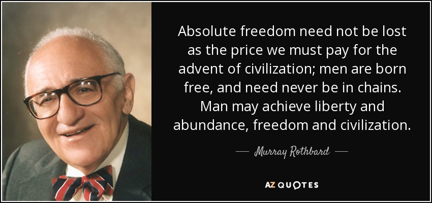 Absolute freedom need not be lost as the price we must pay for the advent of civilization; men are born free, and need never be in chains. Man may achieve liberty and abundance, freedom and civilization. - Murray Rothbard