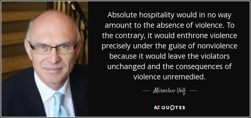 Absolute hospitality would in no way amount to the absence of violence. To the contrary, it would enthrone violence precisely under the guise of nonviolence because it would leave the violators unchanged and the consequences of violence unremedied. - Miroslav Volf