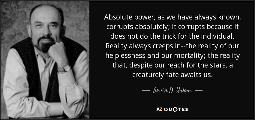 Absolute power, as we have always known, corrupts absolutely; it corrupts because it does not do the trick for the individual. Reality always creeps in--the reality of our helplessness and our mortality; the reality that, despite our reach for the stars, a creaturely fate awaits us. - Irvin D. Yalom