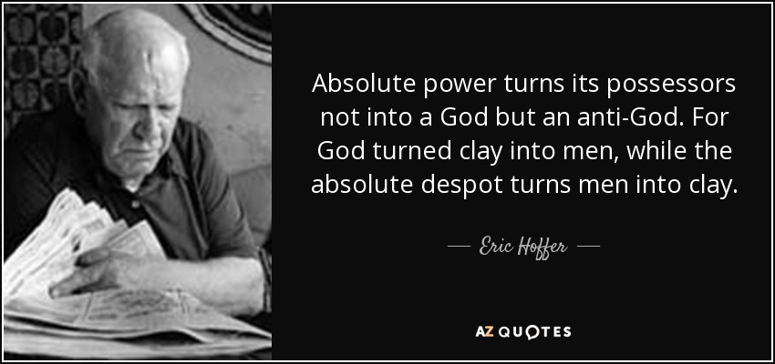Absolute power turns its possessors not into a God but an anti-God. For God turned clay into men, while the absolute despot turns men into clay. - Eric Hoffer