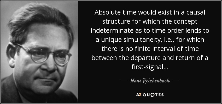 Absolute time would exist in a causal structure for which the concept indeterminate as to time order lends to a unique simultaneity, i.e., for which there is no finite interval of time between the departure and return of a first-signal... - Hans Reichenbach
