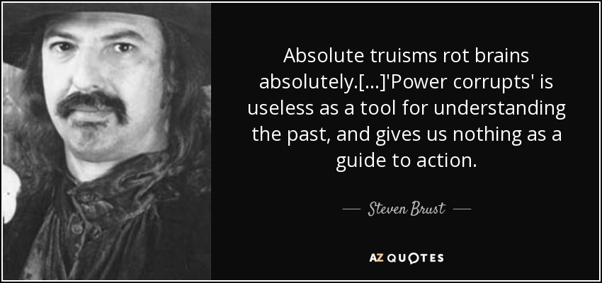 Absolute truisms rot brains absolutely.[...]'Power corrupts' is useless as a tool for understanding the past, and gives us nothing as a guide to action. - Steven Brust