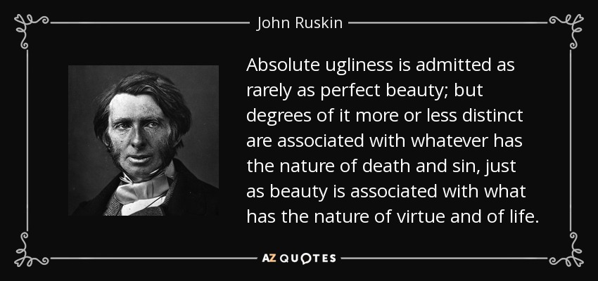 Absolute ugliness is admitted as rarely as perfect beauty; but degrees of it more or less distinct are associated with whatever has the nature of death and sin, just as beauty is associated with what has the nature of virtue and of life. - John Ruskin