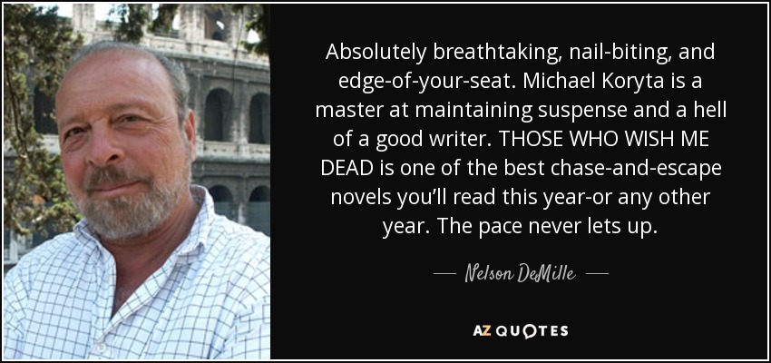 Absolutely breathtaking, nail-biting, and edge-of-your-seat. Michael Koryta is a master at maintaining suspense and a hell of a good writer. THOSE WHO WISH ME DEAD is one of the best chase-and-escape novels you’ll read this year-or any other year. The pace never lets up. - Nelson DeMille