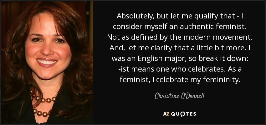 Absolutely, but let me qualify that - I consider myself an authentic feminist. Not as defined by the modern movement. And, let me clarify that a little bit more. I was an English major, so break it down: -ist means one who celebrates. As a feminist, I celebrate my femininity. - Christine O'Donnell