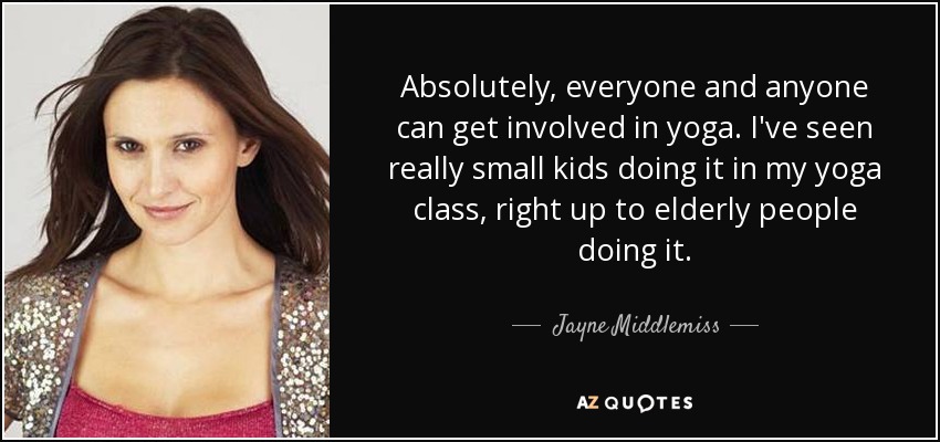 Absolutely, everyone and anyone can get involved in yoga. I've seen really small kids doing it in my yoga class, right up to elderly people doing it. - Jayne Middlemiss