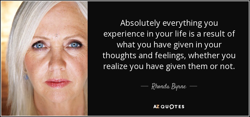 Absolutely everything you experience in your life is a result of what you have given in your thoughts and feelings, whether you realize you have given them or not. - Rhonda Byrne