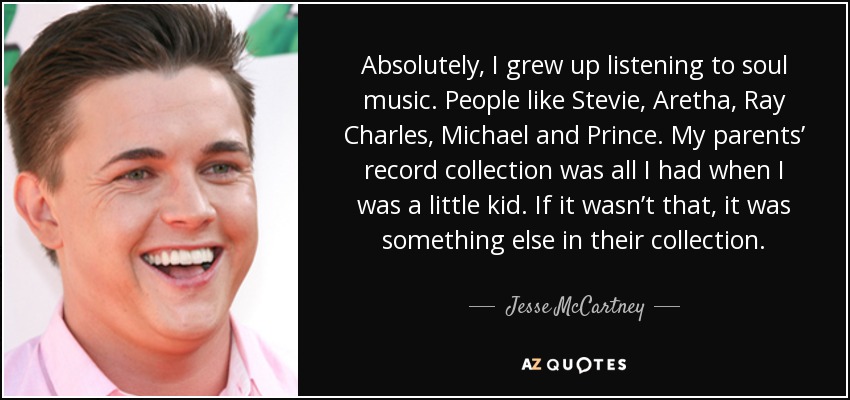 Absolutely, I grew up listening to soul music. People like Stevie, Aretha, Ray Charles, Michael and Prince. My parents’ record collection was all I had when I was a little kid. If it wasn’t that, it was something else in their collection. - Jesse McCartney