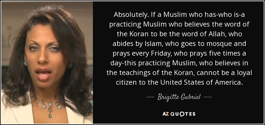 Absolutely. If a Muslim who has-who is-a practicing Muslim who believes the word of the Koran to be the word of Allah, who abides by Islam, who goes to mosque and prays every Friday, who prays five times a day-this practicing Muslim, who believes in the teachings of the Koran, cannot be a loyal citizen to the United States of America. - Brigitte Gabriel