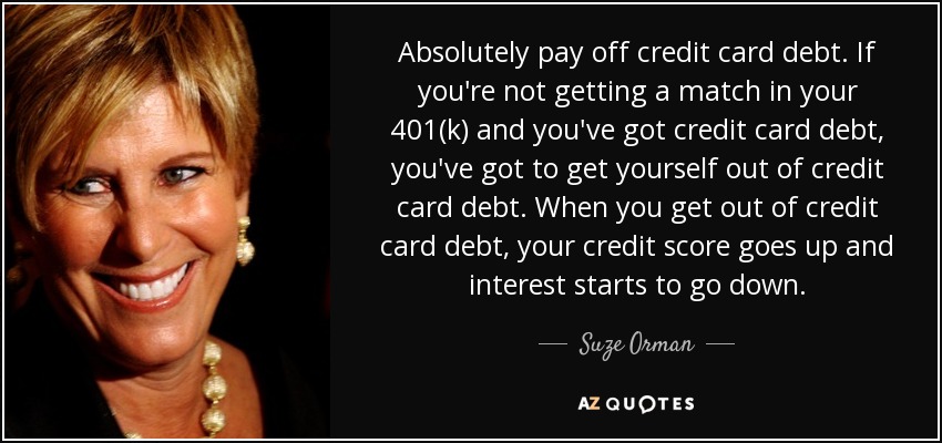 Absolutely pay off credit card debt. If you're not getting a match in your 401(k) and you've got credit card debt, you've got to get yourself out of credit card debt. When you get out of credit card debt, your credit score goes up and interest starts to go down. - Suze Orman