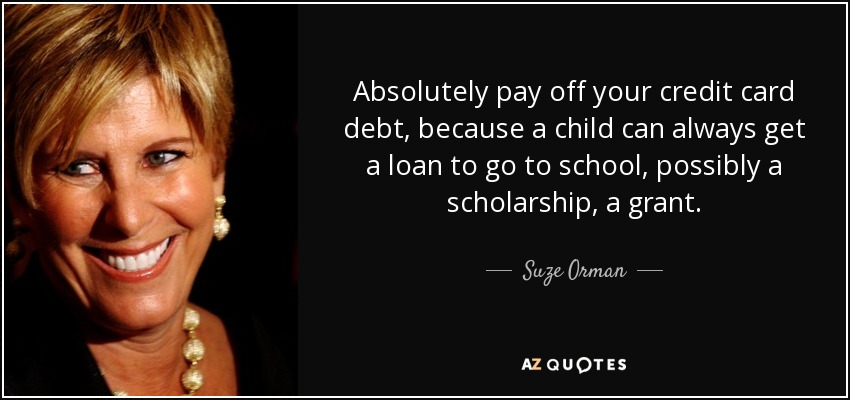 Absolutely pay off your credit card debt, because a child can always get a loan to go to school, possibly a scholarship, a grant. - Suze Orman