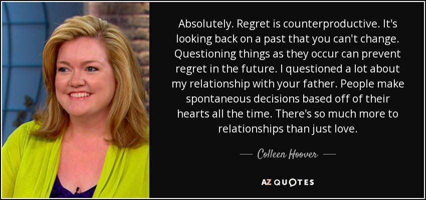Absolutely. Regret is counterproductive. It's looking back on a past that you can't change. Questioning things as they occur can prevent regret in the future. I questioned a lot about my relationship with your father. People make spontaneous decisions based off of their hearts all the time. There's so much more to relationships than just love. - Colleen Hoover