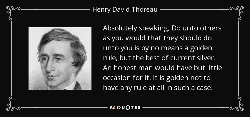 Absolutely speaking, Do unto others as you would that they should do unto you is by no means a golden rule, but the best of current silver. An honest man would have but little occasion for it. It is golden not to have any rule at all in such a case. - Henry David Thoreau