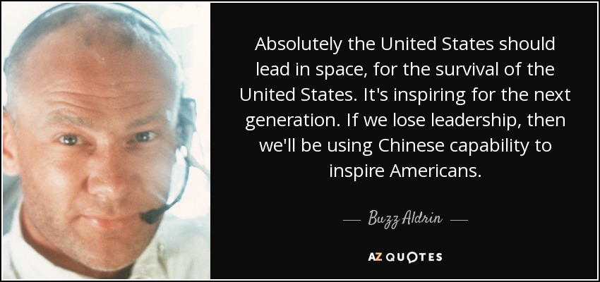 Absolutely the United States should lead in space, for the survival of the United States. It's inspiring for the next generation. If we lose leadership, then we'll be using Chinese capability to inspire Americans. - Buzz Aldrin