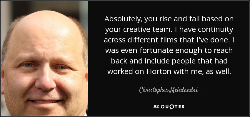 Absolutely, you rise and fall based on your creative team. I have continuity across different films that I've done. I was even fortunate enough to reach back and include people that had worked on Horton with me, as well. - Christopher Meledandri