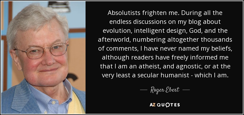 Absolutists frighten me. During all the endless discussions on my blog about evolution, intelligent design, God, and the afterworld, numbering altogether thousands of comments, I have never named my beliefs, although readers have freely informed me that I am an atheist, and agnostic, or at the very least a secular humanist - which I am. - Roger Ebert