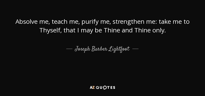 Absolve me, teach me, purify me, strengthen me: take me to Thyself, that I may be Thine and Thine only. - Joseph Barber Lightfoot