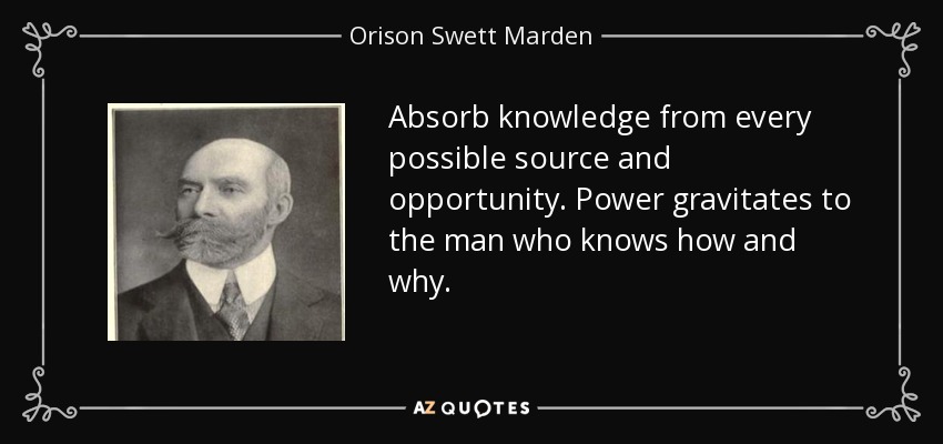 Absorb knowledge from every possible source and opportunity. Power gravitates to the man who knows how and why. - Orison Swett Marden
