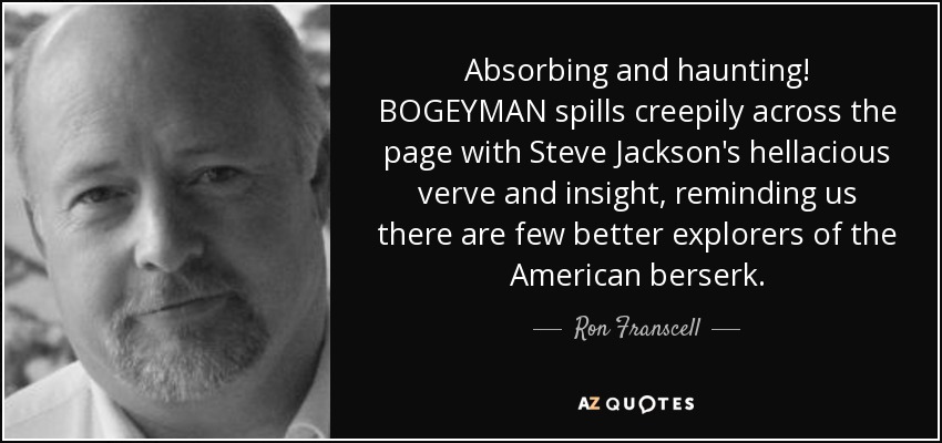Absorbing and haunting! BOGEYMAN spills creepily across the page with Steve Jackson's hellacious verve and insight, reminding us there are few better explorers of the American berserk. - Ron Franscell