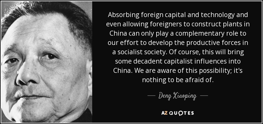 Absorbing foreign capital and technology and even allowing foreigners to construct plants in China can only play a complementary role to our effort to develop the productive forces in a socialist society. Of course, this will bring some decadent capitalist influences into China. We are aware of this possibility; it's nothing to be afraid of. - Deng Xiaoping