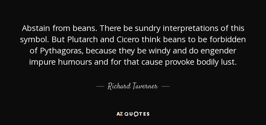 Abstain from beans. There be sundry interpretations of this symbol. But Plutarch and Cicero think beans to be forbidden of Pythagoras, because they be windy and do engender impure humours and for that cause provoke bodily lust. - Richard Taverner