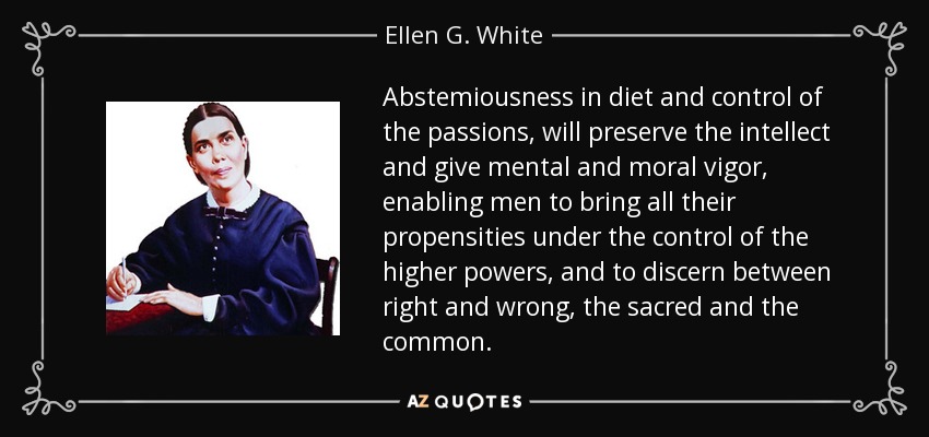 Abstemiousness in diet and control of the passions, will preserve the intellect and give mental and moral vigor, enabling men to bring all their propensities under the control of the higher powers, and to discern between right and wrong, the sacred and the common. - Ellen G. White