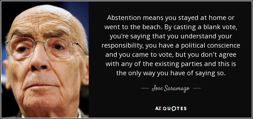 Abstention means you stayed at home or went to the beach. By casting a blank vote, you're saying that you understand your responsibility, you have a political conscience and you came to vote, but you don't agree with any of the existing parties and this is the only way you have of saying so. - Jose Saramago