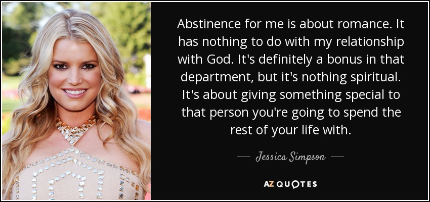 Abstinence for me is about romance. It has nothing to do with my relationship with God. It's definitely a bonus in that department, but it's nothing spiritual. It's about giving something special to that person you're going to spend the rest of your life with. - Jessica Simpson