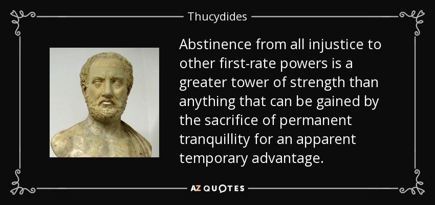 Abstinence from all injustice to other first-rate powers is a greater tower of strength than anything that can be gained by the sacrifice of permanent tranquillity for an apparent temporary advantage. - Thucydides