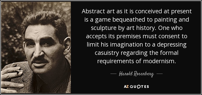 Abstract art as it is conceived at present is a game bequeathed to painting and sculpture by art history. One who accepts its premises must consent to limit his imagination to a depressing casuistry regarding the formal requirements of modernism. - Harold Rosenberg