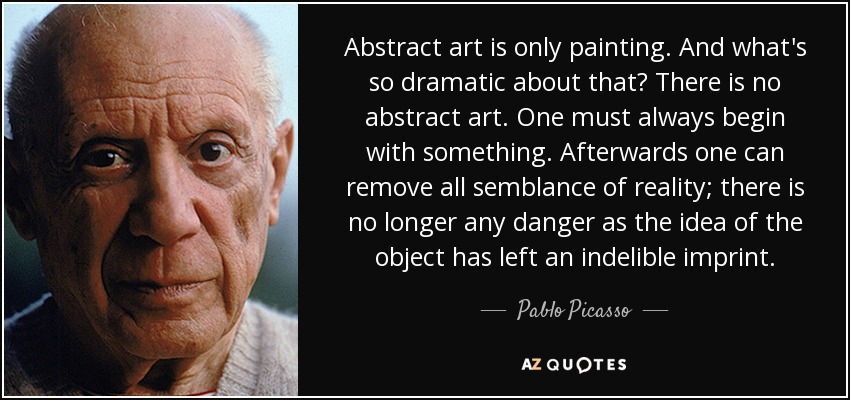 Abstract art is only painting. And what's so dramatic about that? There is no abstract art. One must always begin with something. Afterwards one can remove all semblance of reality; there is no longer any danger as the idea of the object has left an indelible imprint. - Pablo Picasso