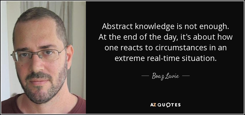 Abstract knowledge is not enough. At the end of the day, it's about how one reacts to circumstances in an extreme real-time situation. - Boaz Lavie