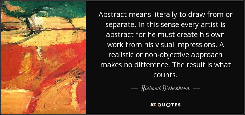 Abstract means literally to draw from or separate. In this sense every artist is abstract for he must create his own work from his visual impressions. A realistic or non-objective approach makes no difference. The result is what counts. - Richard Diebenkorn