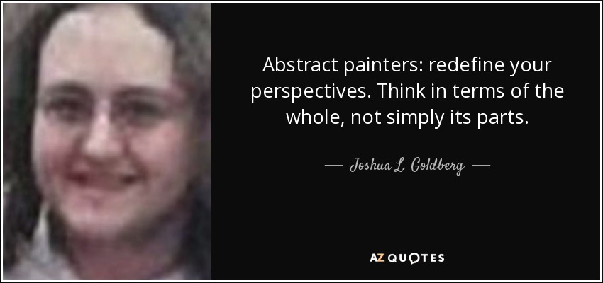 Abstract painters: redefine your perspectives. Think in terms of the whole, not simply its parts. - Joshua L. Goldberg