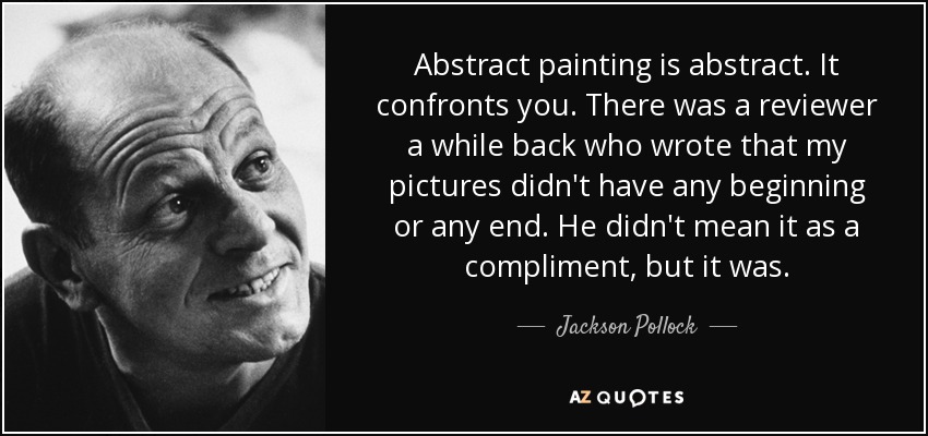 Abstract painting is abstract. It confronts you. There was a reviewer a while back who wrote that my pictures didn't have any beginning or any end. He didn't mean it as a compliment, but it was. - Jackson Pollock