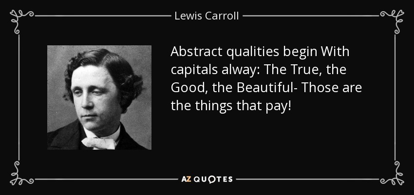 Abstract qualities begin With capitals alway: The True, the Good, the Beautiful- Those are the things that pay! - Lewis Carroll
