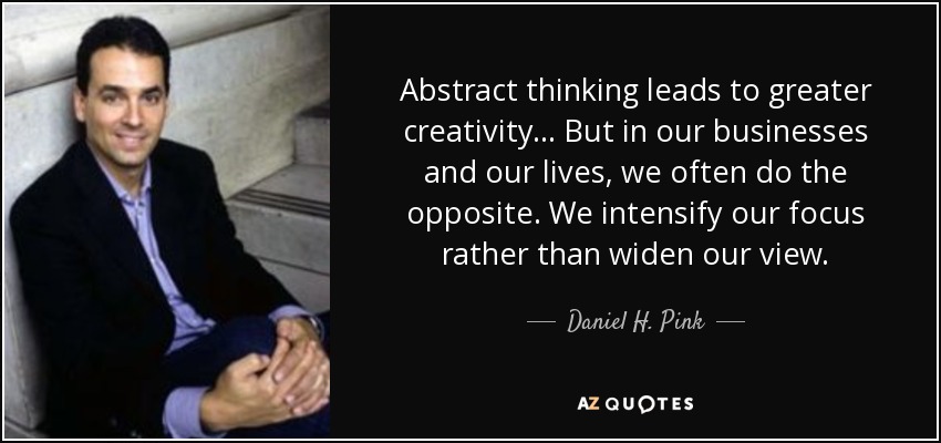 Abstract thinking leads to greater creativity... But in our businesses and our lives, we often do the opposite. We intensify our focus rather than widen our view. - Daniel H. Pink