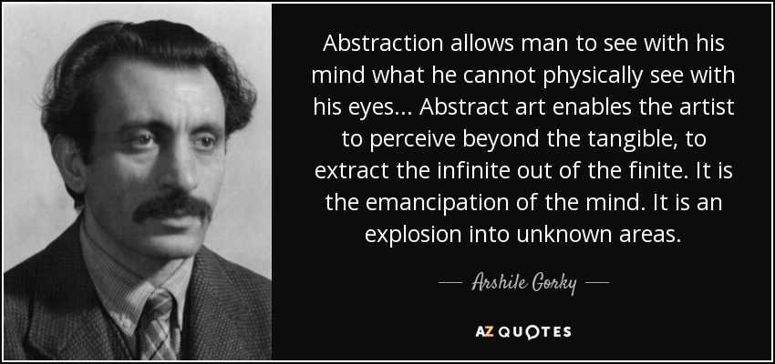 Abstraction allows man to see with his mind what he cannot physically see with his eyes... Abstract art enables the artist to perceive beyond the tangible, to extract the infinite out of the finite. It is the emancipation of the mind. It is an explosion into unknown areas. - Arshile Gorky
