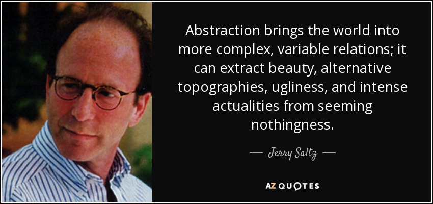 Abstraction brings the world into more complex, variable relations; it can extract beauty, alternative topographies, ugliness, and intense actualities from seeming nothingness. - Jerry Saltz