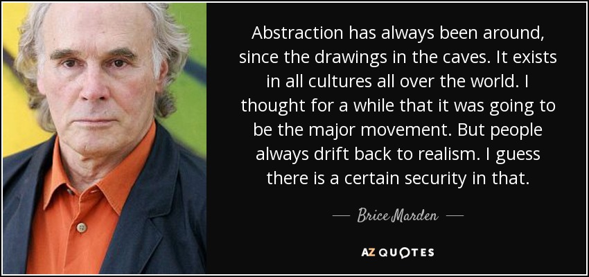 Abstraction has always been around, since the drawings in the caves. It exists in all cultures all over the world. I thought for a while that it was going to be the major movement. But people always drift back to realism. I guess there is a certain security in that. - Brice Marden