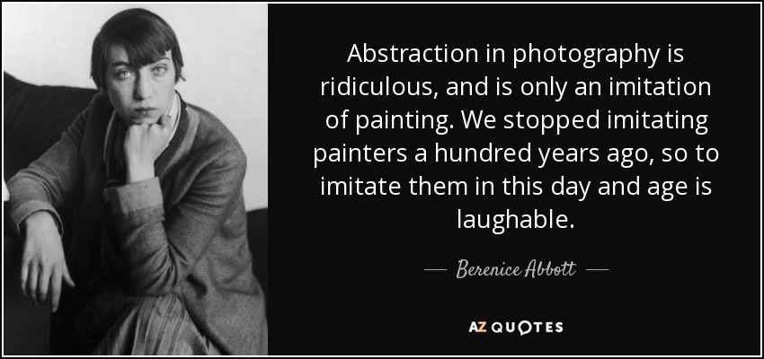 Abstraction in photography is ridiculous, and is only an imitation of painting. We stopped imitating painters a hundred years ago, so to imitate them in this day and age is laughable. - Berenice Abbott