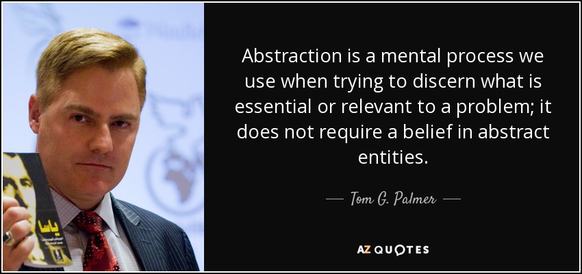 Abstraction is a mental process we use when trying to discern what is essential or relevant to a problem; it does not require a belief in abstract entities. - Tom G. Palmer