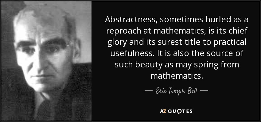 Abstractness, sometimes hurled as a reproach at mathematics, is its chief glory and its surest title to practical usefulness. It is also the source of such beauty as may spring from mathematics. - Eric Temple Bell