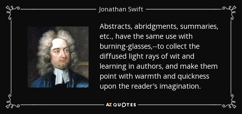 Abstracts, abridgments, summaries, etc., have the same use with burning-glasses,--to collect the diffused light rays of wit and learning in authors, and make them point with warmth and quickness upon the reader's imagination. - Jonathan Swift