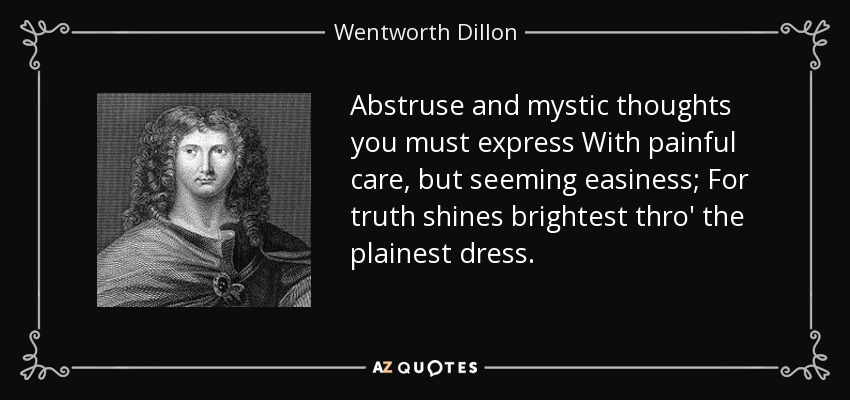 Abstruse and mystic thoughts you must express With painful care, but seeming easiness; For truth shines brightest thro' the plainest dress. - Wentworth Dillon, 4th Earl of Roscommon
