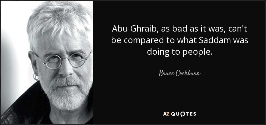 Abu Ghraib, as bad as it was, can't be compared to what Saddam was doing to people. - Bruce Cockburn